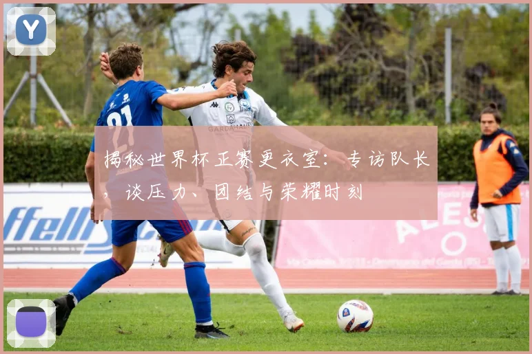 揭秘世界杯正赛更衣室：专访队长，谈压力、团结与荣耀时刻