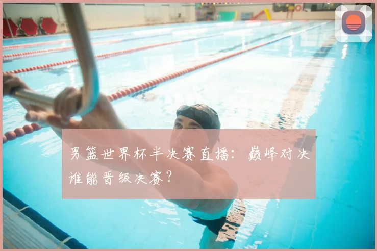 男篮世界杯半决赛直播：巅峰对决谁能晋级决赛？