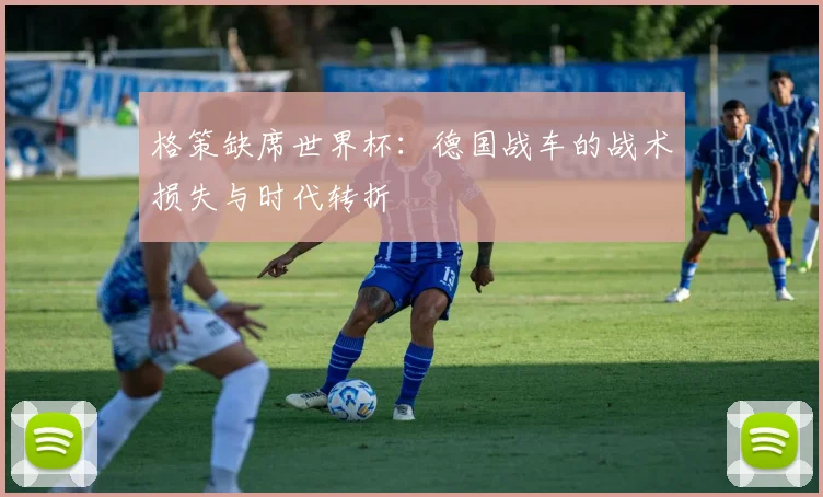 格策缺席世界杯：德国战车的战术损失与时代转折