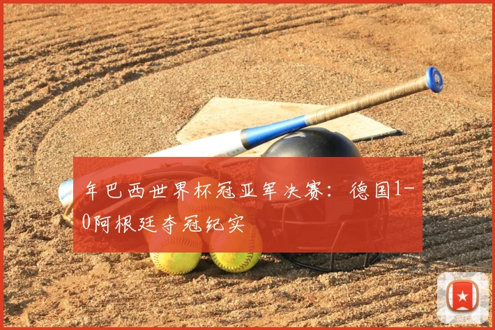 年巴西世界杯冠亚军决赛:德国1-0阿根廷夺冠纪实