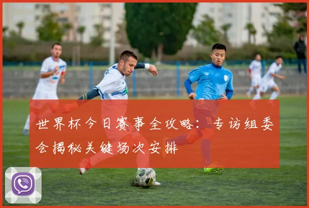 世界杯今日赛事全攻略:专访组委会揭秘关键场次安排