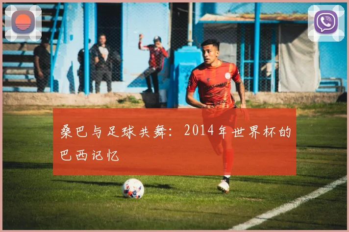 桑巴与足球共舞：2014年世界杯的巴西记忆
