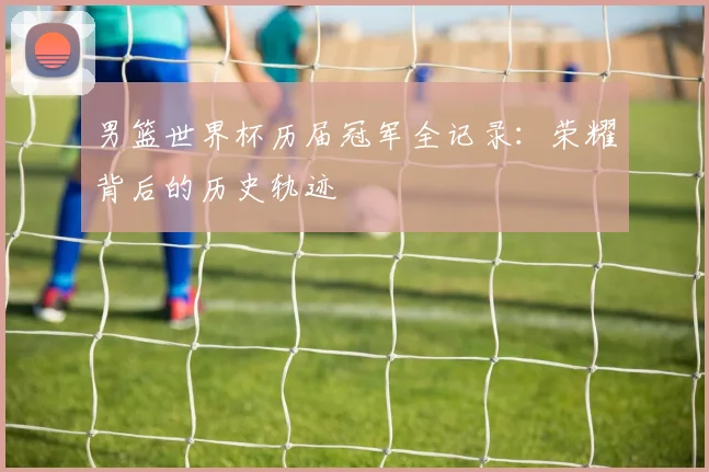 男篮世界杯历届冠军全记录：荣耀背后的历史轨迹