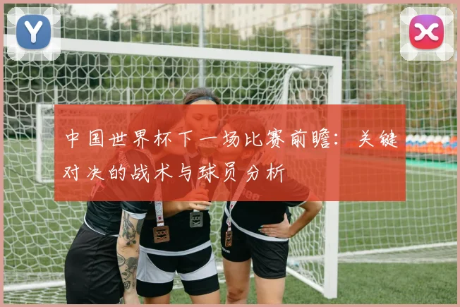中国世界杯下一场比赛前瞻:关键对决的战术与球员分析