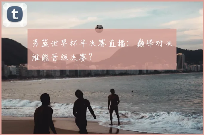 男篮世界杯半决赛直播：巅峰对决谁能晋级决赛？