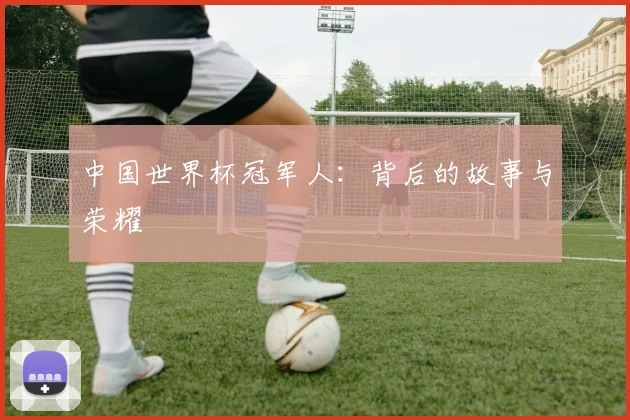 中国世界杯冠军人:背后的故事与荣耀
