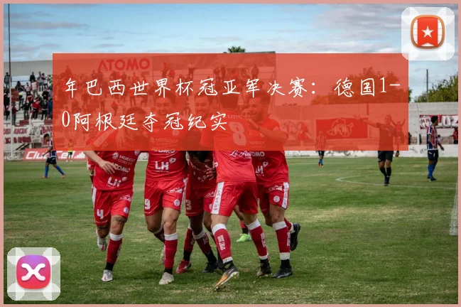 年巴西世界杯冠亚军决赛:德国1-0阿根廷夺冠纪实