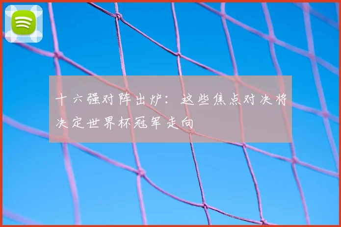十六强对阵出炉:这些焦点对决将决定世界杯冠军走向