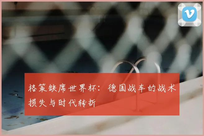 格策缺席世界杯：德国战车的战术损失与时代转折