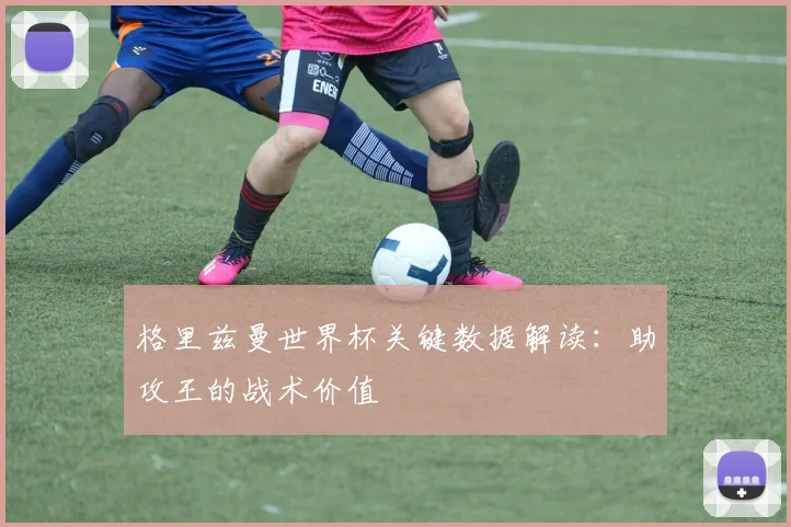 格里兹曼世界杯关键数据解读:助攻王的战术价值
