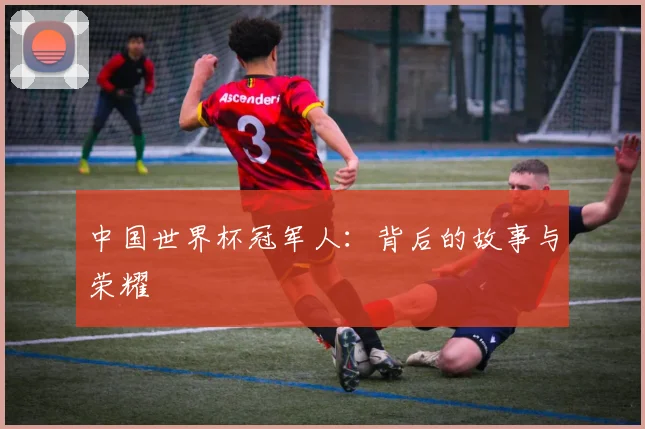 中国世界杯冠军人：背后的故事与荣耀