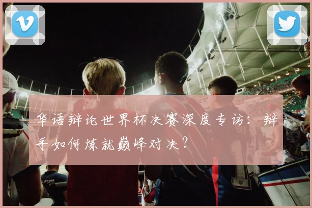 华语辩论世界杯决赛深度专访:辩手如何炼就巅峰对决?