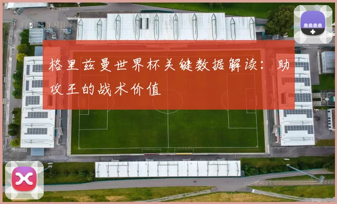 格里兹曼世界杯关键数据解读：助攻王的战术价值